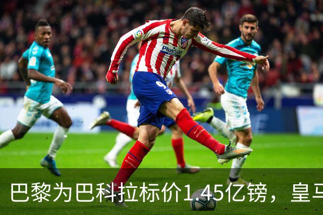 巴黎为巴科拉标价1.45亿镑，皇马为维尼修斯标价1.37亿镑